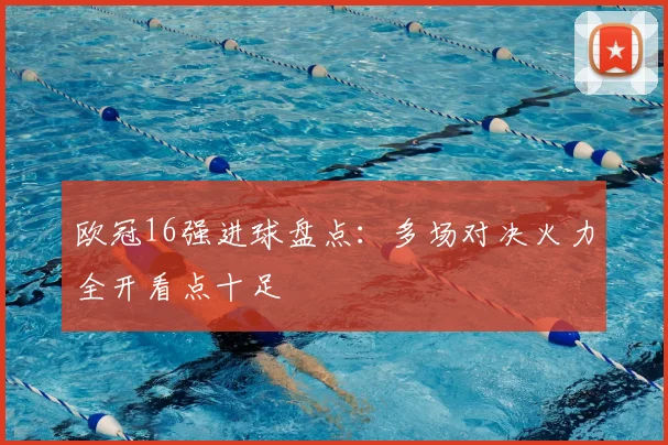 欧冠16强进球盘点:多场对决火力全开看点十足