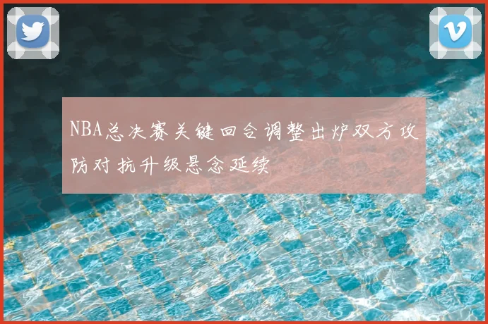 NBA总决赛关键回合调整出炉双方攻防对抗升级悬念延续