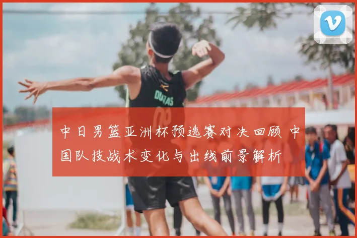 中日男篮亚洲杯预选赛对决回顾 中国队技战术变化与出线前景解析