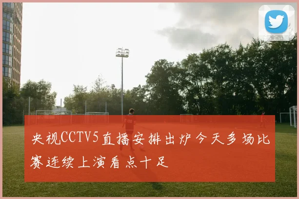 央视CCTV5直播安排出炉今天多场比赛连续上演看点十足