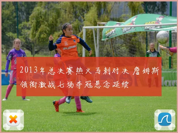 2013年总决赛热火马刺对决 詹姆斯领衔激战七场夺冠悬念延续