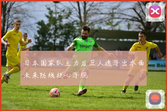 日本国家队主力后卫人选浮出水面未来防线核心浮现