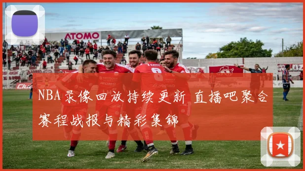 NBA录像回放持续更新 直播吧聚合赛程战报与精彩集锦