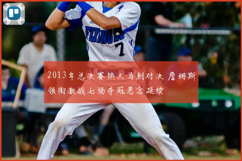 2013年总决赛热火马刺对决 詹姆斯领衔激战七场夺冠悬念延续