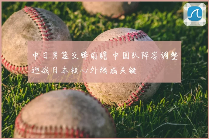 中日男篮交锋前瞻 中国队阵容调整迎战日本核心外线成关键