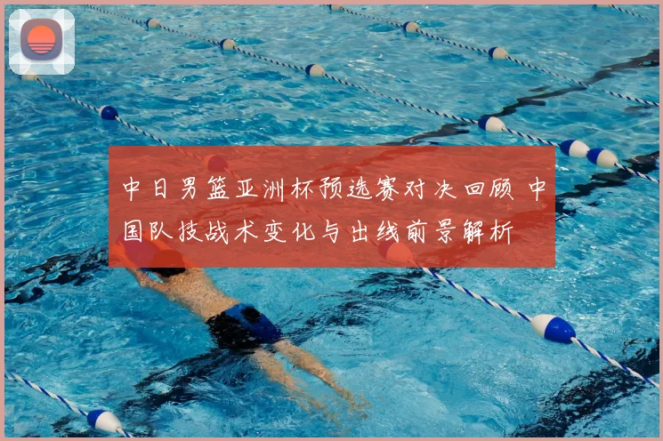 中日男篮亚洲杯预选赛对决回顾 中国队技战术变化与出线前景解析