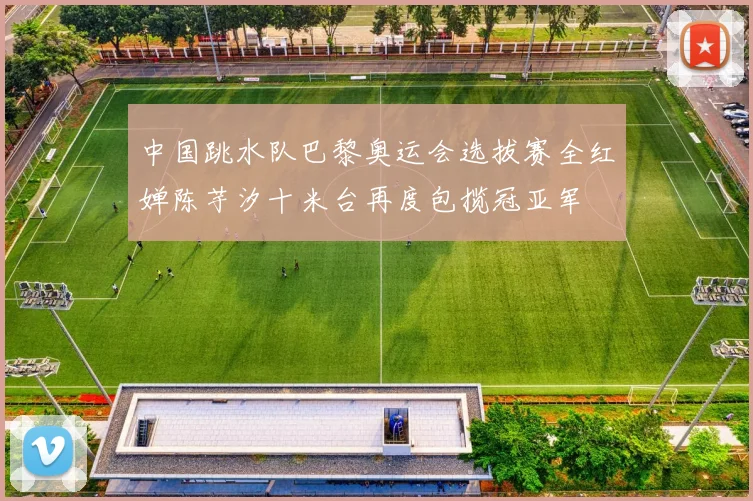 中国跳水队巴黎奥运会选拔赛全红婵陈芋汐十米台再度包揽冠亚军