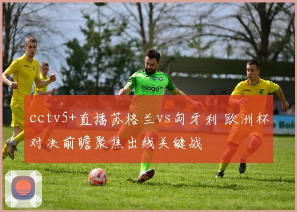 cctv5+直播苏格兰vs匈牙利 欧洲杯对决前瞻聚焦出线关键战