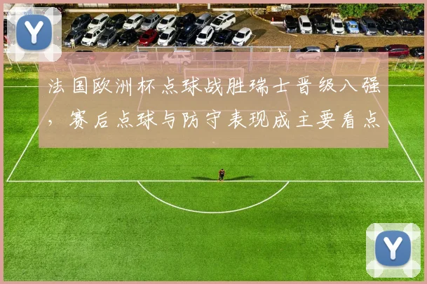 法国欧洲杯点球战胜瑞士晋级八强，赛后点球与防守表现成主要看点