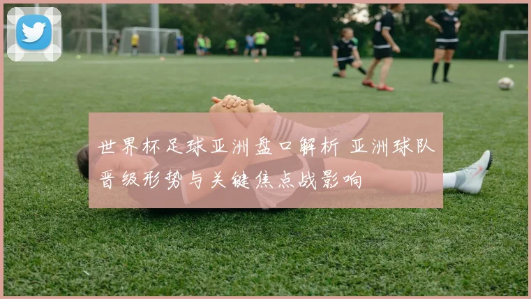 世界杯足球亚洲盘口解析 亚洲球队晋级形势与关键焦点战影响