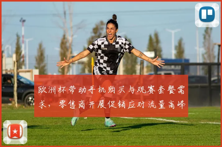 欧洲杯带动手机购买与观赛套餐需求,零售商开展促销应对流量高峰