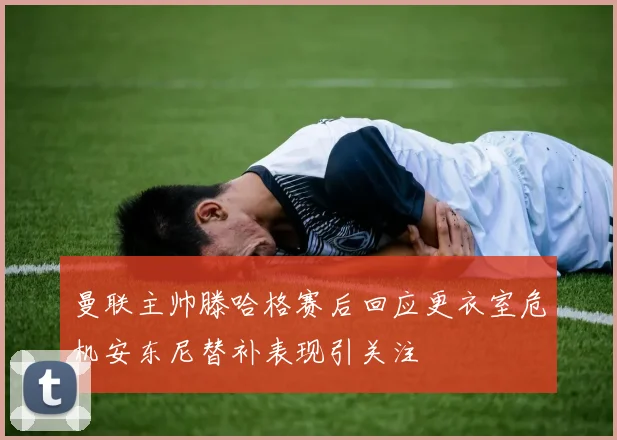 曼联主帅滕哈格赛后回应更衣室危机安东尼替补表现引关注