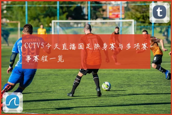 CCTV5今天直播国足热身赛与多项赛事赛程一览