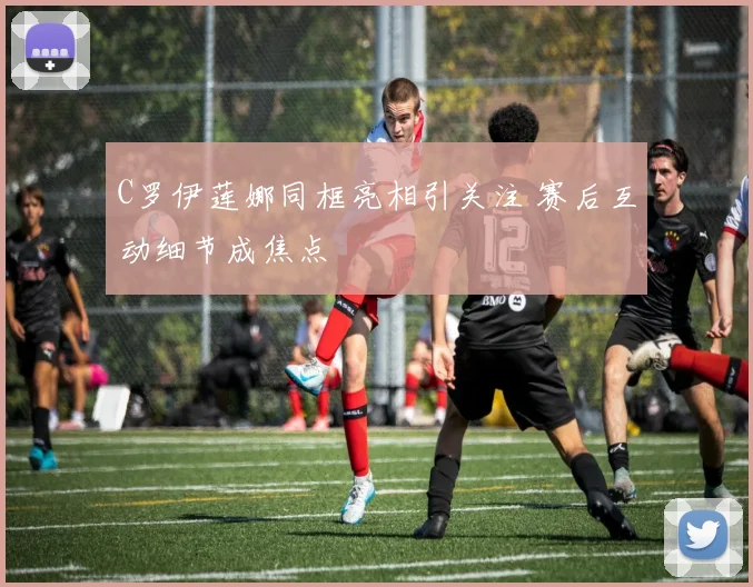 C罗伊莲娜同框亮相引关注 赛后互动细节成焦点