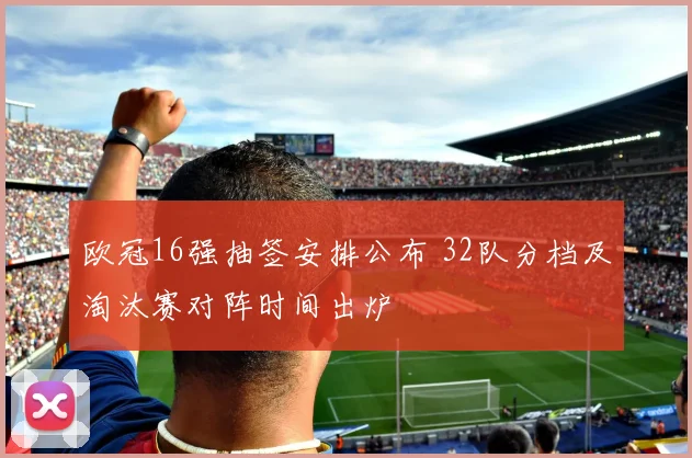 欧冠16强抽签安排公布 32队分档及淘汰赛对阵时间出炉