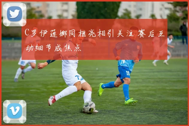 C罗伊莲娜同框亮相引关注 赛后互动细节成焦点