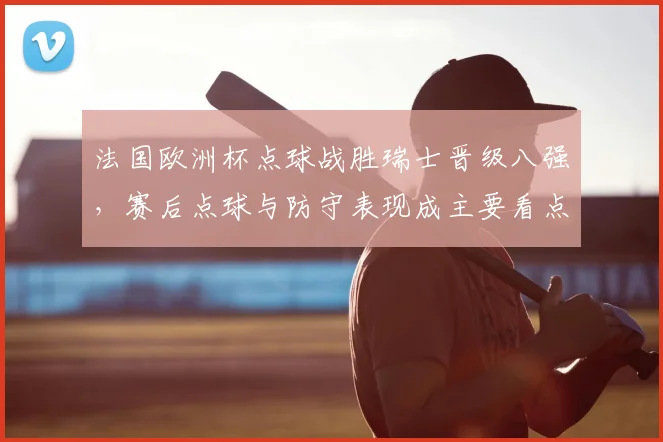 法国欧洲杯点球战胜瑞士晋级八强，赛后点球与防守表现成主要看点